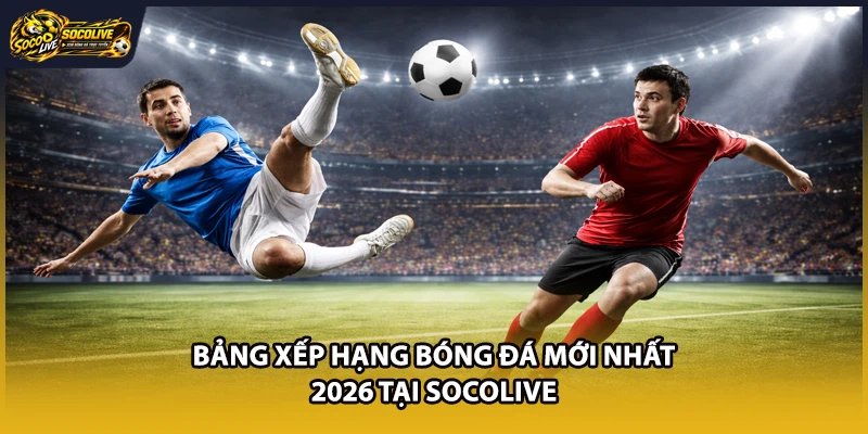 Bảng Xếp Hạng Bóng Đá Mới Nhất 2026 Tại Socolive